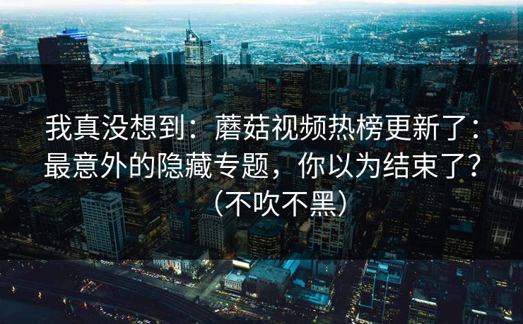 我真没想到：蘑菇视频热榜更新了：最意外的隐藏专题，你以为结束了？（不吹不黑）