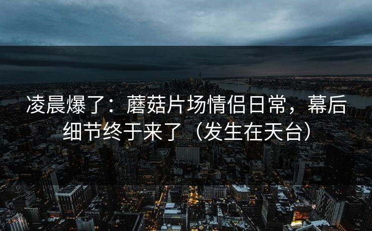凌晨爆了：蘑菇片场情侣日常，幕后细节终于来了（发生在天台）