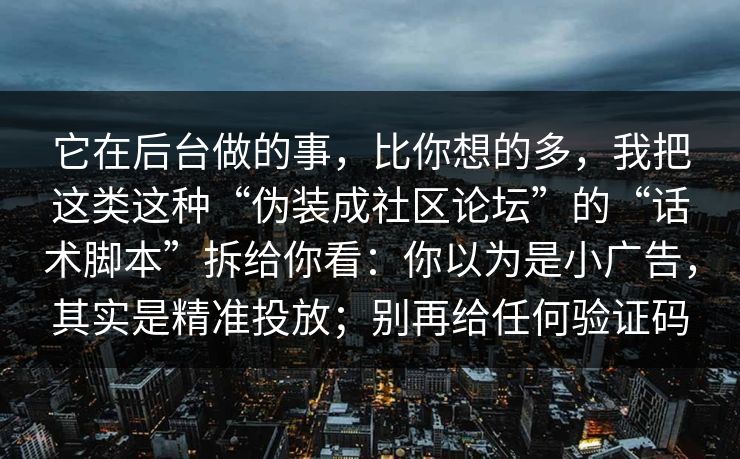 它在后台做的事，比你想的多，我把这类这种“伪装成社区论坛”的“话术脚本”拆给你看：你以为是小广告，其实是精准投放；别再给任何验证码