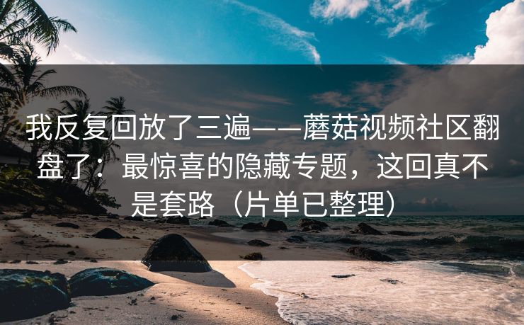 我反复回放了三遍——蘑菇视频社区翻盘了：最惊喜的隐藏专题，这回真不是套路（片单已整理）