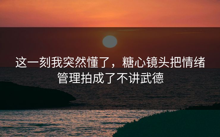 这一刻我突然懂了，糖心镜头把情绪管理拍成了不讲武德