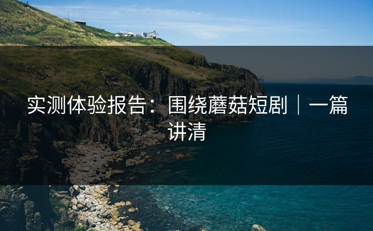 实测体验报告：围绕蘑菇短剧｜一篇讲清
