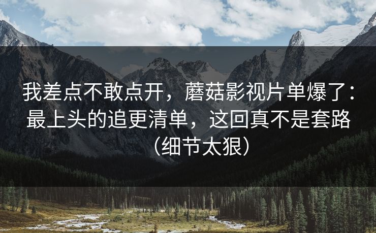 我差点不敢点开，蘑菇影视片单爆了：最上头的追更清单，这回真不是套路（细节太狠）