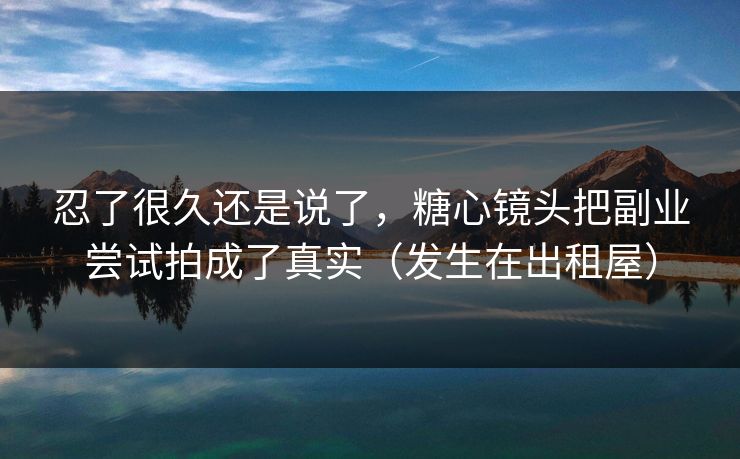 忍了很久还是说了，糖心镜头把副业尝试拍成了真实（发生在出租屋）