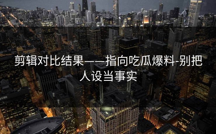剪辑对比结果——指向吃瓜爆料-别把人设当事实