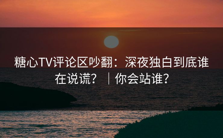 糖心TV评论区吵翻：深夜独白到底谁在说谎？｜你会站谁？