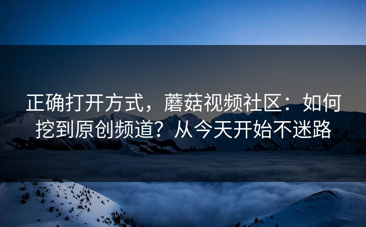 正确打开方式，蘑菇视频社区：如何挖到原创频道？从今天开始不迷路