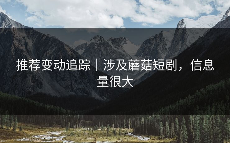 推荐变动追踪｜涉及蘑菇短剧，信息量很大