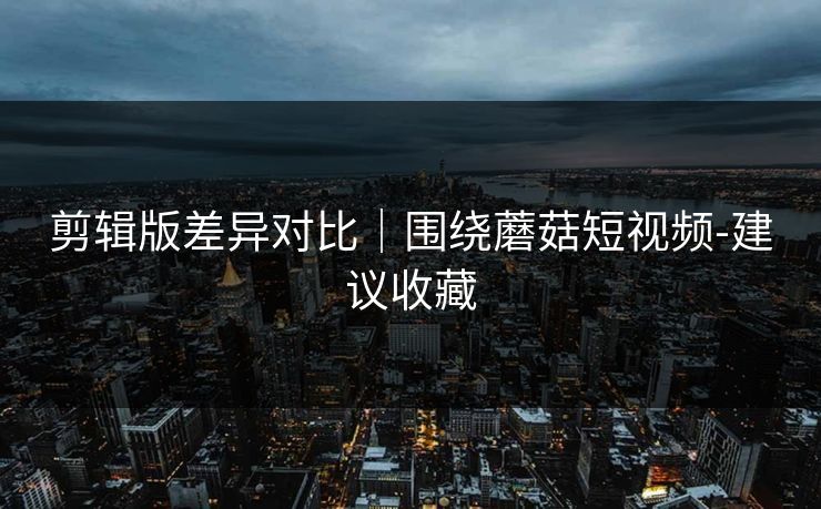 剪辑版差异对比｜围绕蘑菇短视频-建议收藏