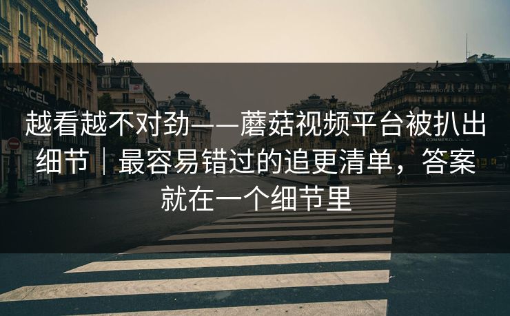 越看越不对劲——蘑菇视频平台被扒出细节｜最容易错过的追更清单，答案就在一个细节里