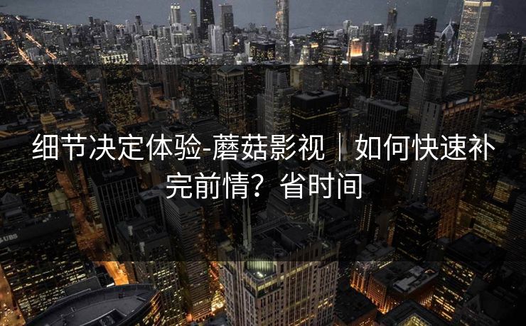 细节决定体验-蘑菇影视｜如何快速补完前情？省时间