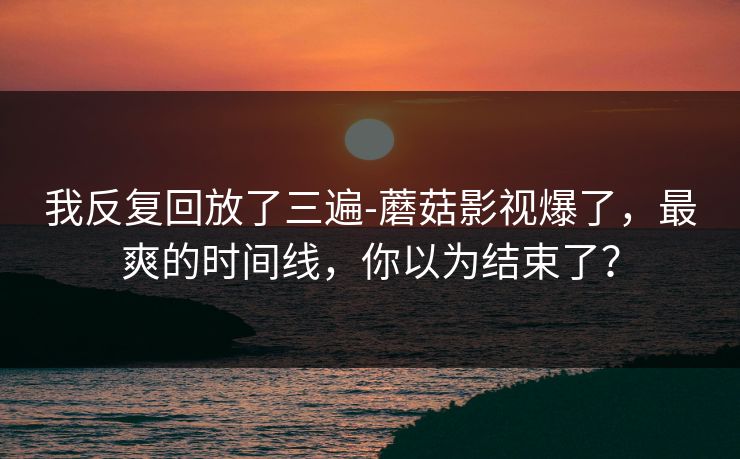 我反复回放了三遍-蘑菇影视爆了，最爽的时间线，你以为结束了？