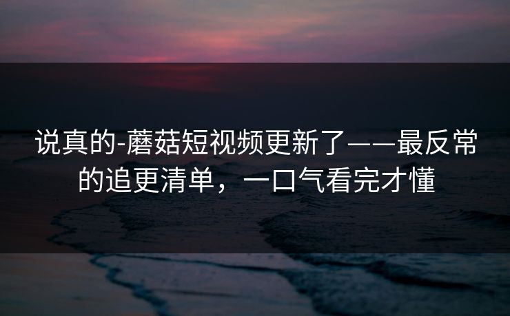 说真的-蘑菇短视频更新了——最反常的追更清单，一口气看完才懂
