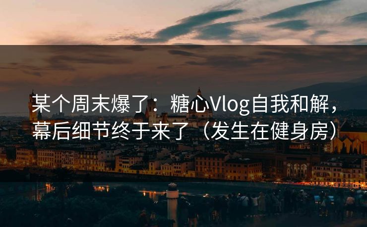 某个周末爆了：糖心Vlog自我和解，幕后细节终于来了（发生在健身房）