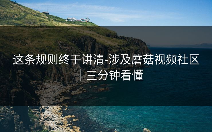 这条规则终于讲清-涉及蘑菇视频社区｜三分钟看懂
