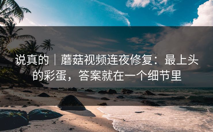 说真的｜蘑菇视频连夜修复：最上头的彩蛋，答案就在一个细节里