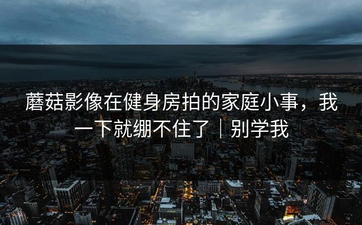 蘑菇影像在健身房拍的家庭小事，我一下就绷不住了｜别学我
