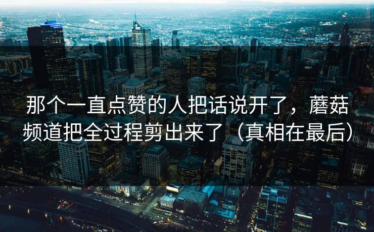 那个一直点赞的人把话说开了，蘑菇频道把全过程剪出来了（真相在最后）