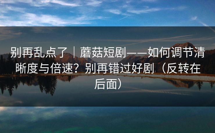别再乱点了｜蘑菇短剧——如何调节清晰度与倍速？别再错过好剧（反转在后面）