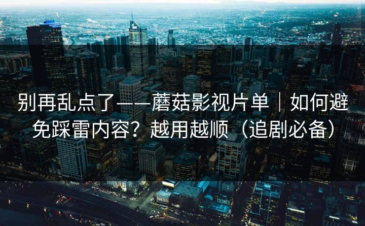 别再乱点了——蘑菇影视片单｜如何避免踩雷内容？越用越顺（追剧必备）