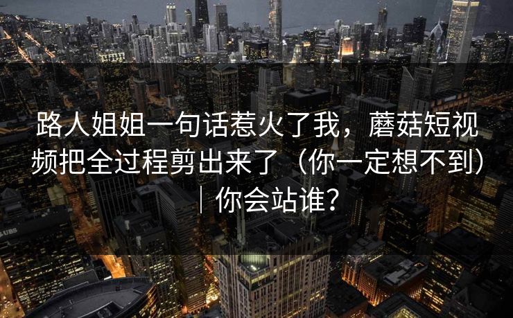 路人姐姐一句话惹火了我，蘑菇短视频把全过程剪出来了（你一定想不到）｜你会站谁？