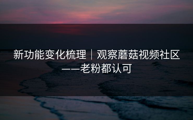新功能变化梳理｜观察蘑菇视频社区——老粉都认可