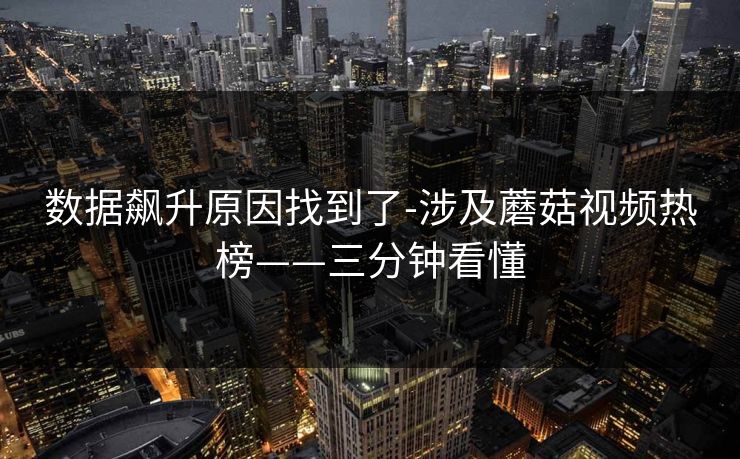 数据飙升原因找到了-涉及蘑菇视频热榜——三分钟看懂