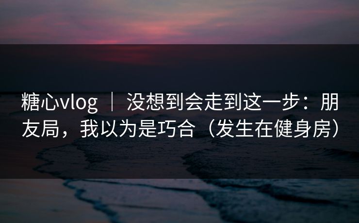 糖心vlog ｜ 没想到会走到这一步：朋友局，我以为是巧合（发生在健身房）