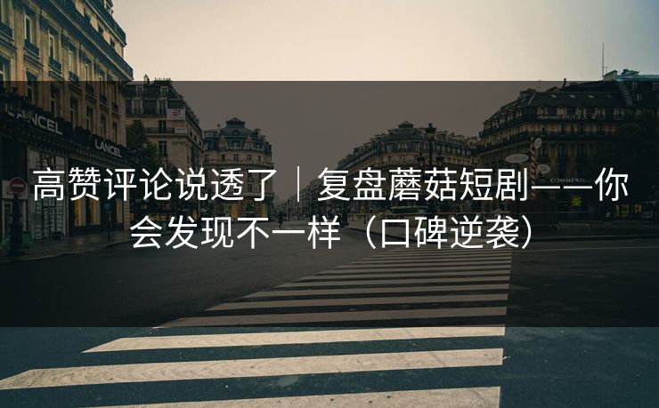 高赞评论说透了｜复盘蘑菇短剧——你会发现不一样（口碑逆袭）