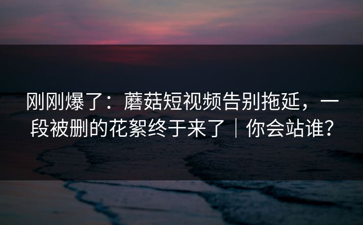 刚刚爆了：蘑菇短视频告别拖延，一段被删的花絮终于来了｜你会站谁？