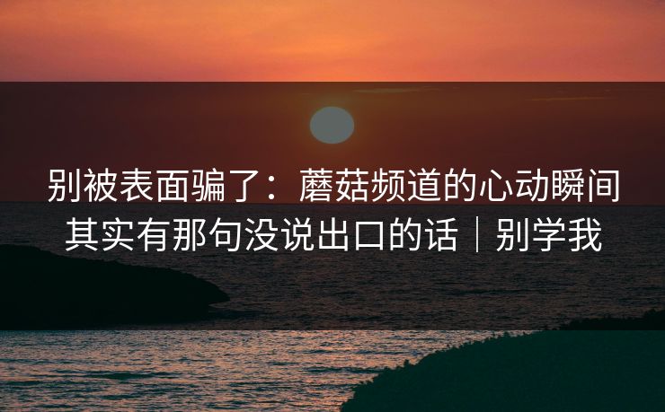 别被表面骗了：蘑菇频道的心动瞬间其实有那句没说出口的话｜别学我