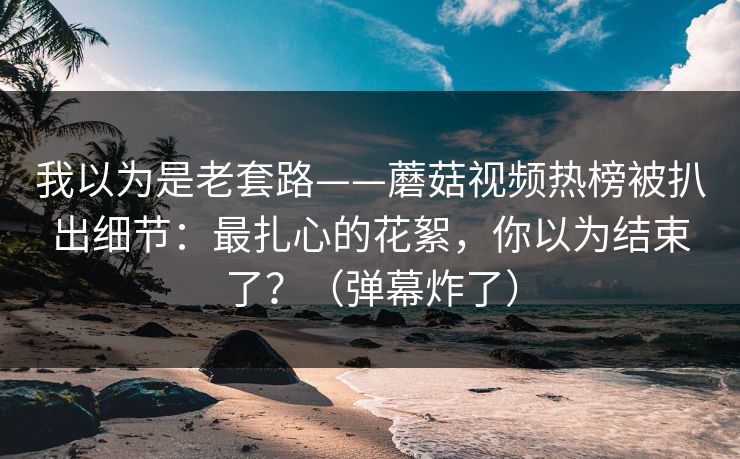 我以为是老套路——蘑菇视频热榜被扒出细节：最扎心的花絮，你以为结束了？（弹幕炸了）