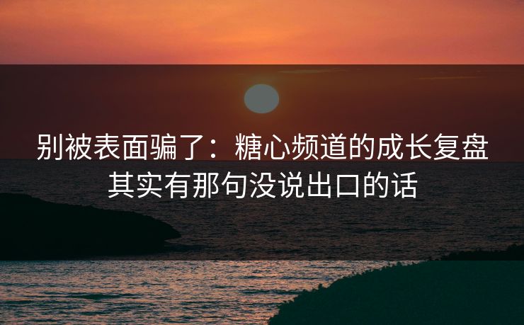 别被表面骗了：糖心频道的成长复盘其实有那句没说出口的话