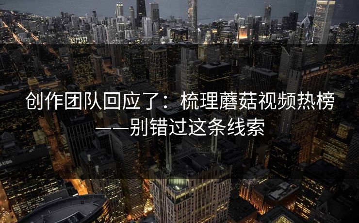 创作团队回应了：梳理蘑菇视频热榜——别错过这条线索