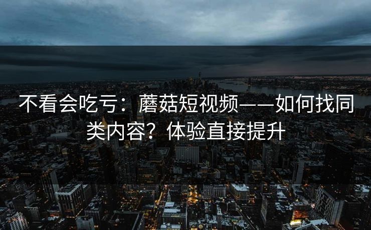 不看会吃亏：蘑菇短视频——如何找同类内容？体验直接提升