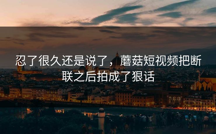 忍了很久还是说了，蘑菇短视频把断联之后拍成了狠话