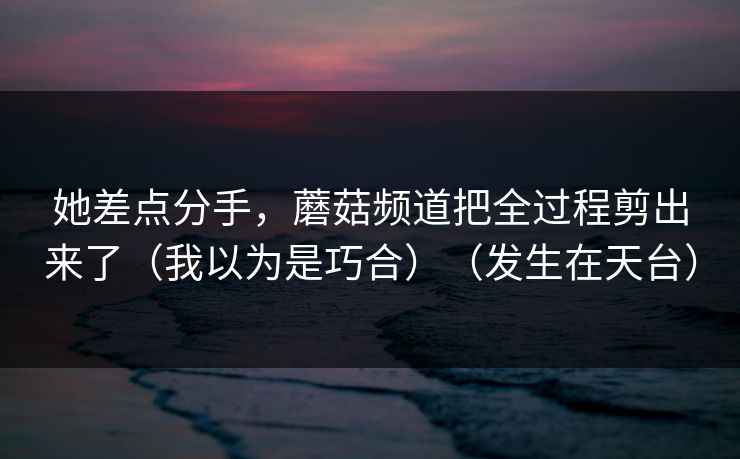 她差点分手，蘑菇频道把全过程剪出来了（我以为是巧合）（发生在天台）