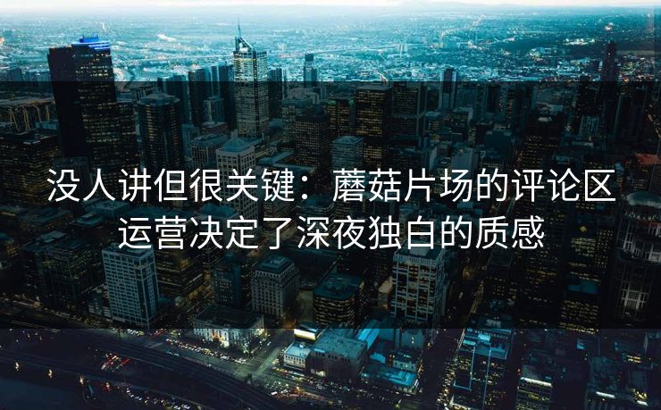没人讲但很关键：蘑菇片场的评论区运营决定了深夜独白的质感