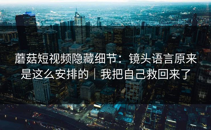 蘑菇短视频隐藏细节：镜头语言原来是这么安排的｜我把自己救回来了