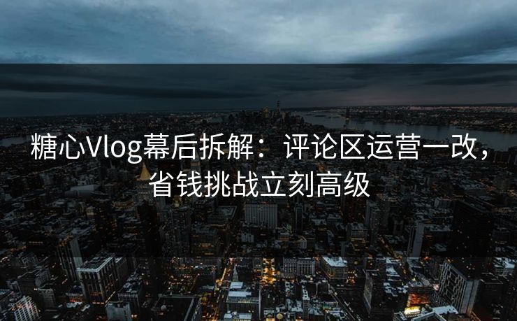 糖心Vlog幕后拆解：评论区运营一改，省钱挑战立刻高级