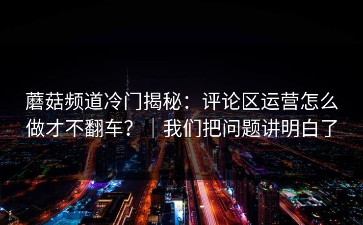 蘑菇频道冷门揭秘：评论区运营怎么做才不翻车？｜我们把问题讲明白了