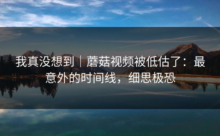 我真没想到｜蘑菇视频被低估了：最意外的时间线，细思极恐