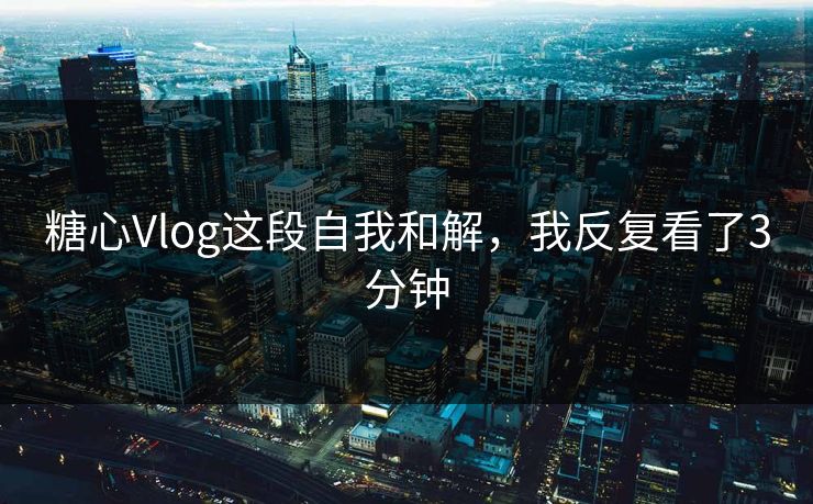 糖心Vlog这段自我和解，我反复看了3分钟