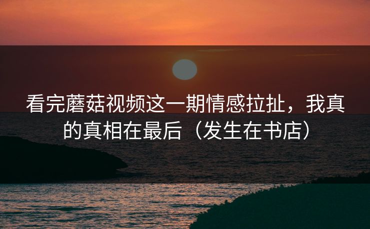 看完蘑菇视频这一期情感拉扯，我真的真相在最后（发生在书店）