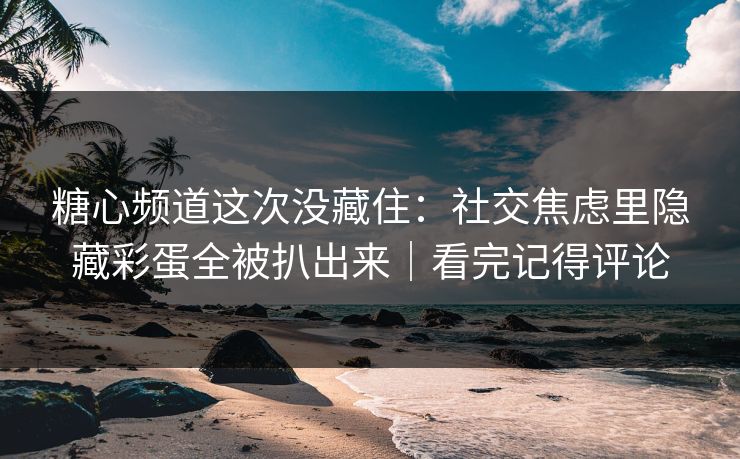 糖心频道这次没藏住：社交焦虑里隐藏彩蛋全被扒出来｜看完记得评论