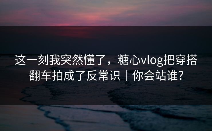 这一刻我突然懂了，糖心vlog把穿搭翻车拍成了反常识｜你会站谁？