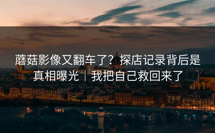 蘑菇影像又翻车了？探店记录背后是真相曝光｜我把自己救回来了