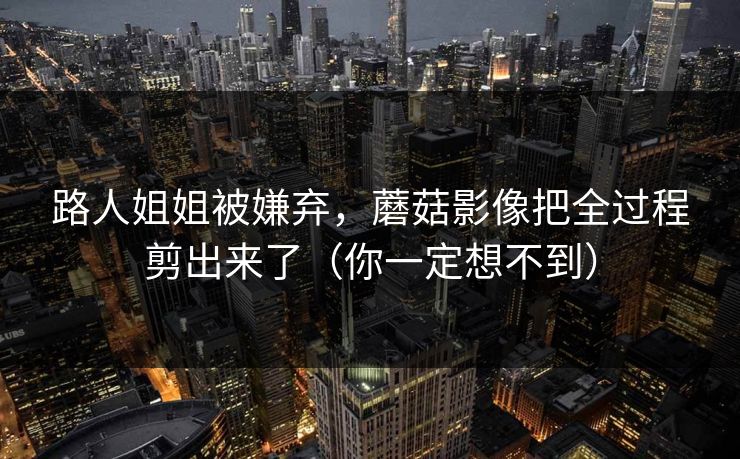 路人姐姐被嫌弃，蘑菇影像把全过程剪出来了（你一定想不到）