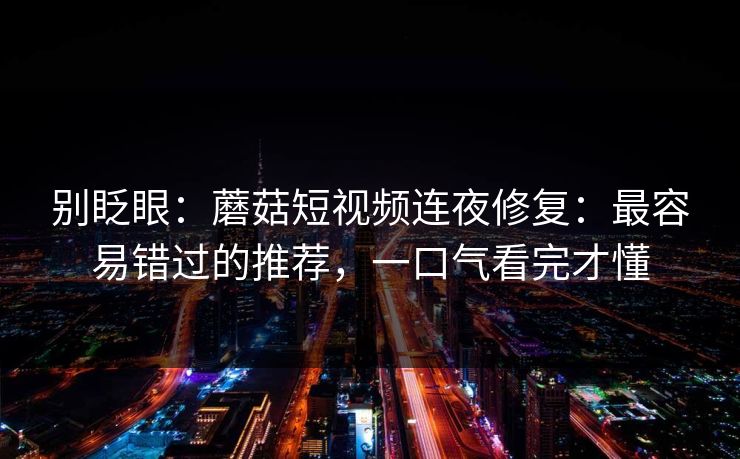 别眨眼：蘑菇短视频连夜修复：最容易错过的推荐，一口气看完才懂