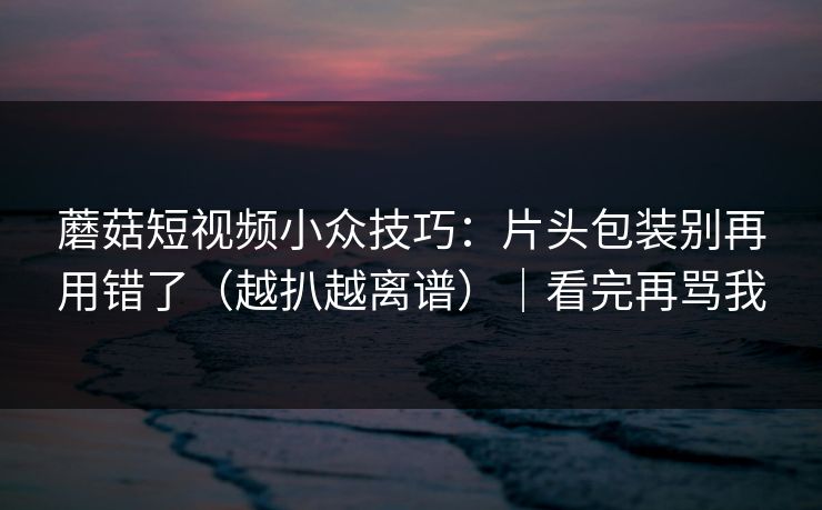 蘑菇短视频小众技巧：片头包装别再用错了（越扒越离谱）｜看完再骂我